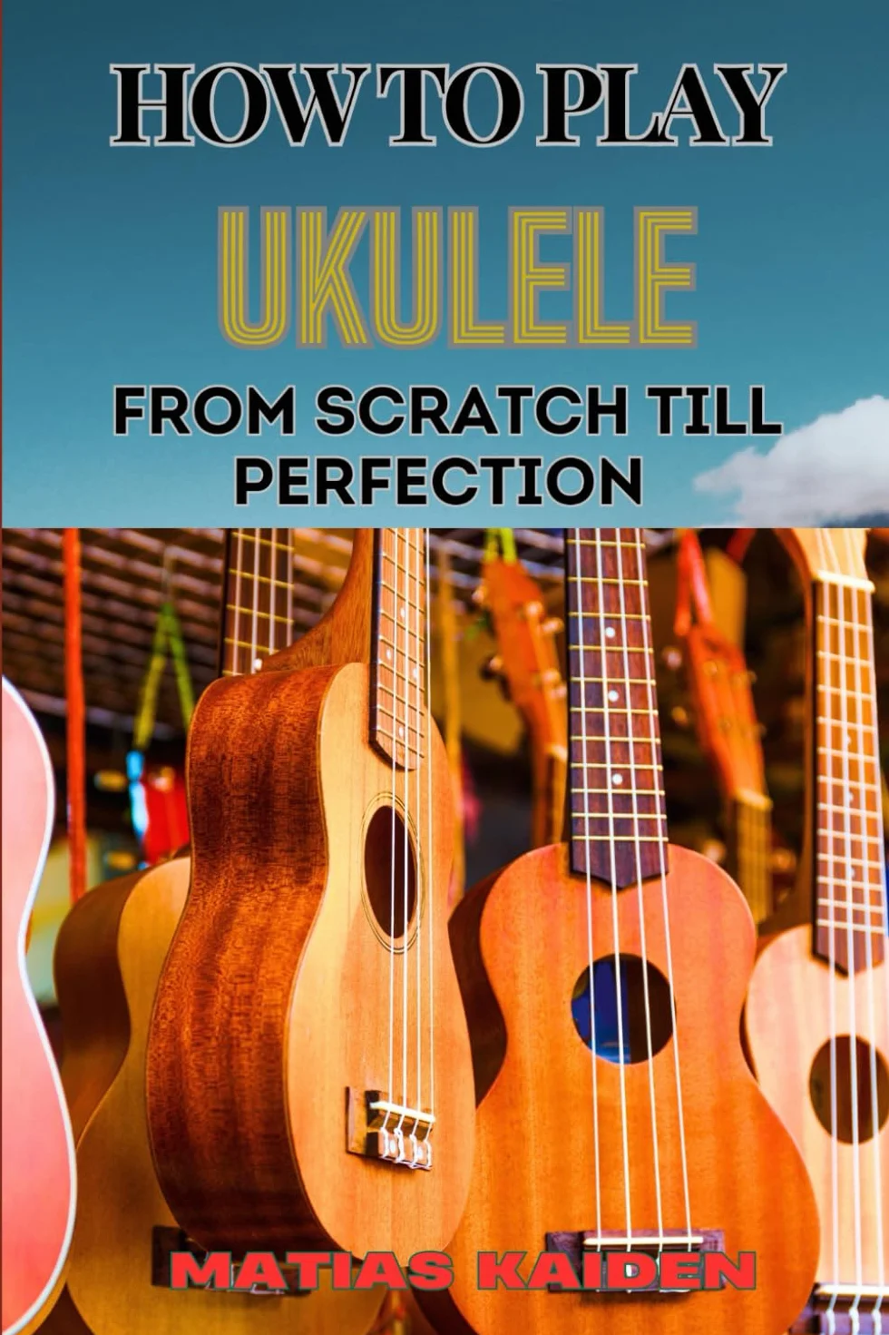 HOW TO PLAY UKULELE FROM SCRATCH TILL PERFECTION: Essential Techniques, Beginner Tips, And Advanced Skills For Mastering Your Strings Performance