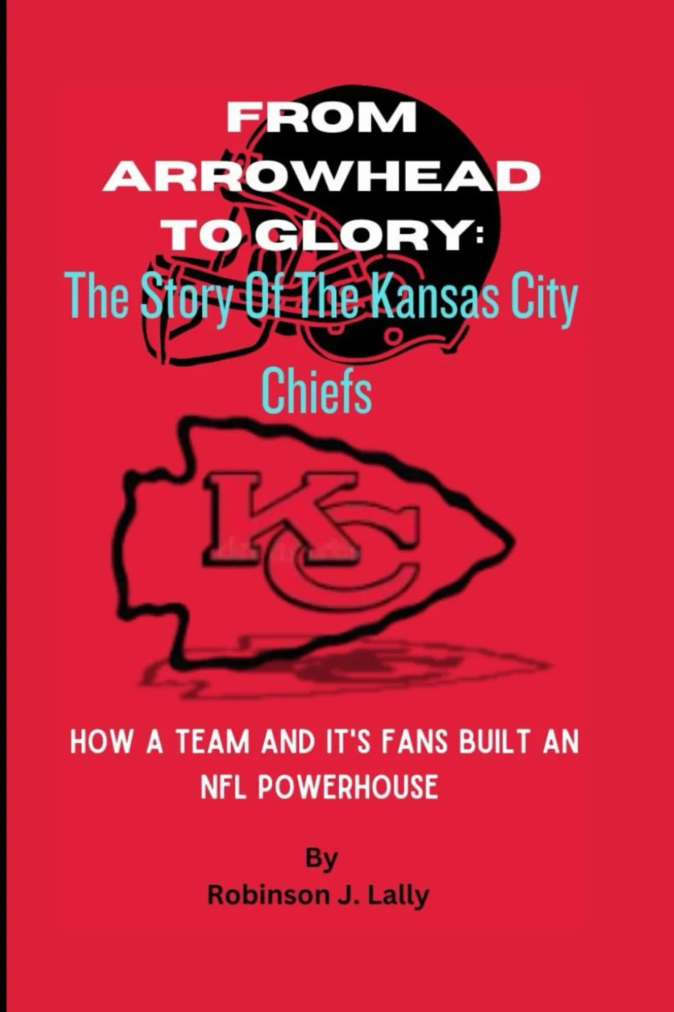 From Arrowhead To Glory: The Story Of The Kansas City Chiefs: How A Team And It's Fans Built An NFL Powerhouse