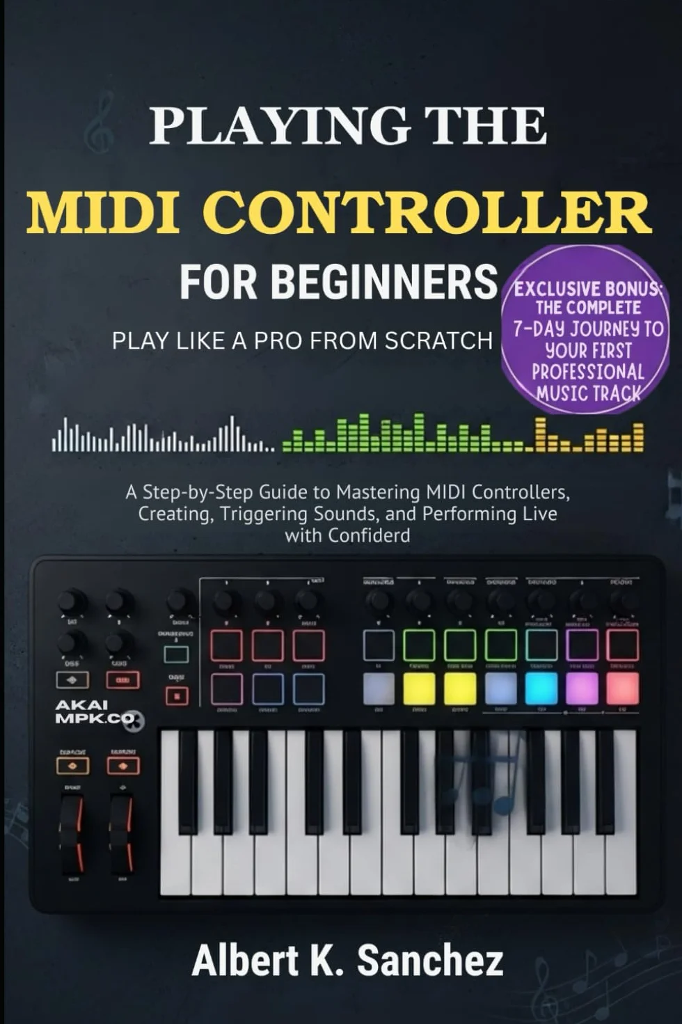 PLAYING THE MIDI CONTROLLER FOR BEGINNERS: PLAY LIKE PRO FROM SCRATCH: A Step-by-Step Guide to Mastering MIDI Controllers, Creating Music, Triggering Sounds, and Performing Live with Confidence