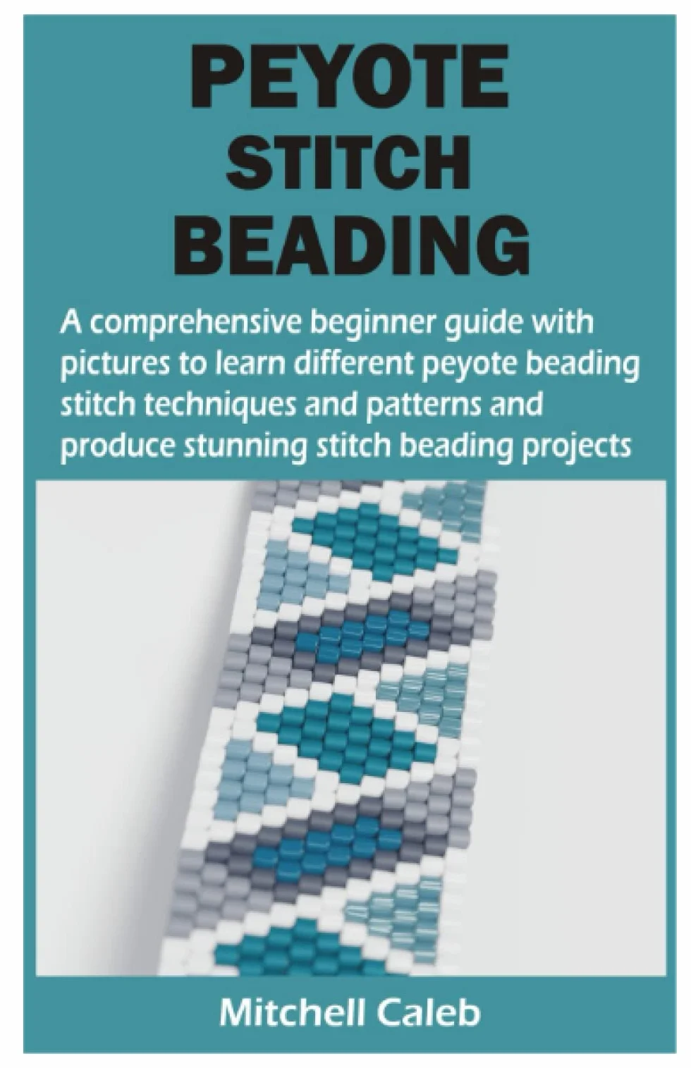 PEYOTE STITCH BEADING: A comprehensive beginner guide with pictures to learn different peyote beading stitch techniques and patterns and produce stunning stitch beading projects