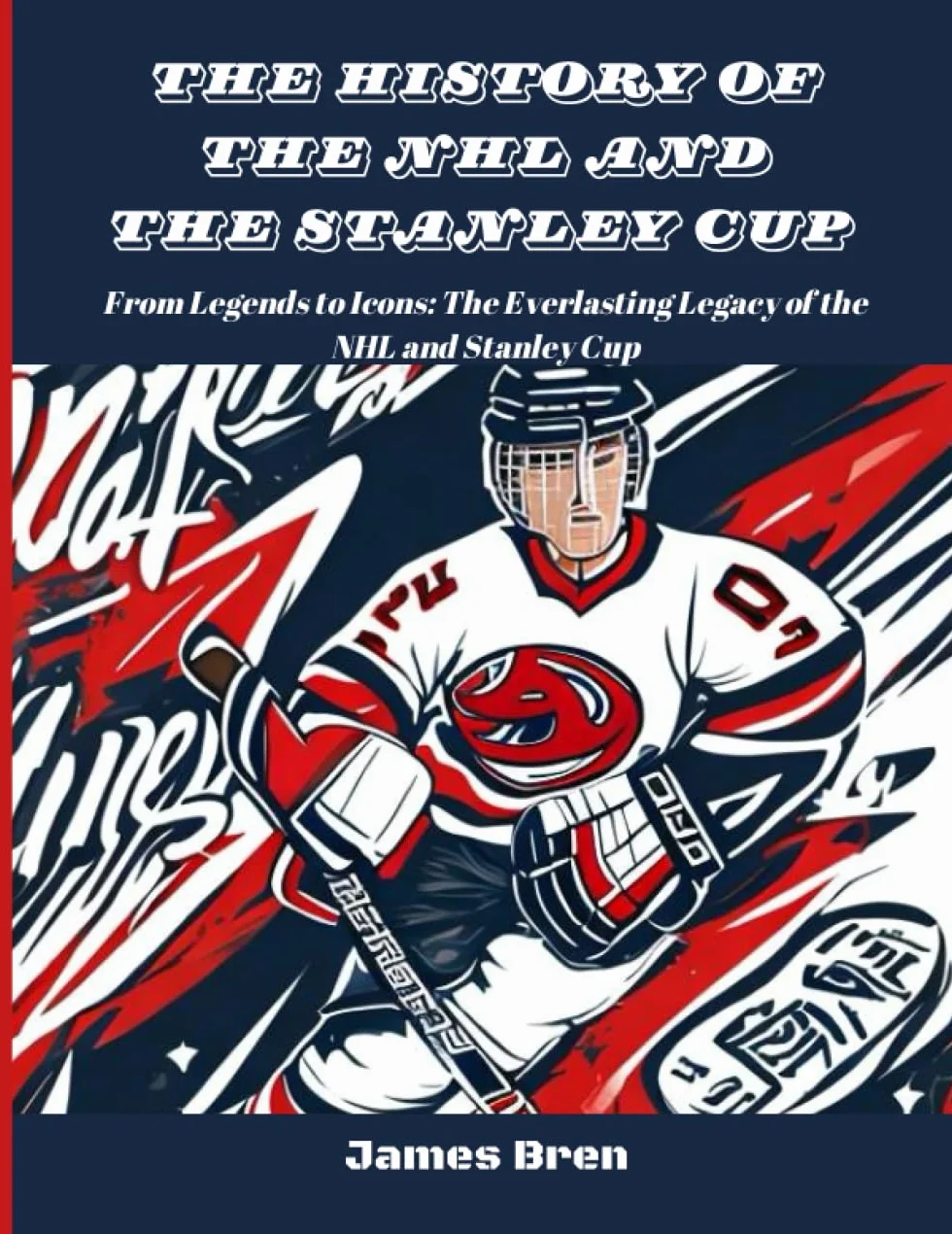The History of The NHL And The Stanley Cup: From Legends to Icons: The Everlasting Legacy of the NHL and Stanley Cup
